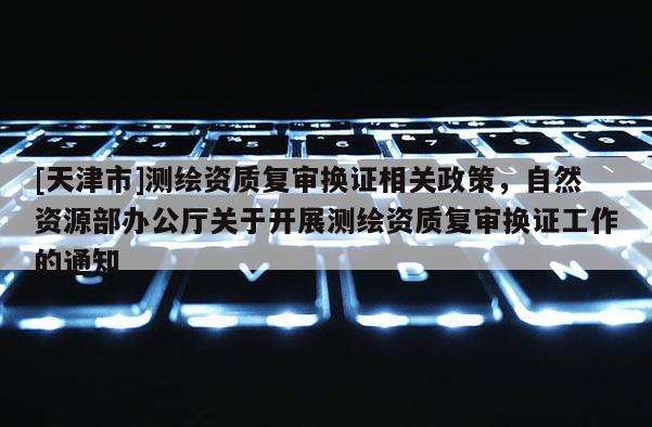 [天津市]测绘资质复审换证相关政策，自然资源部办公厅关于开展测绘资质复审换证工作的通知