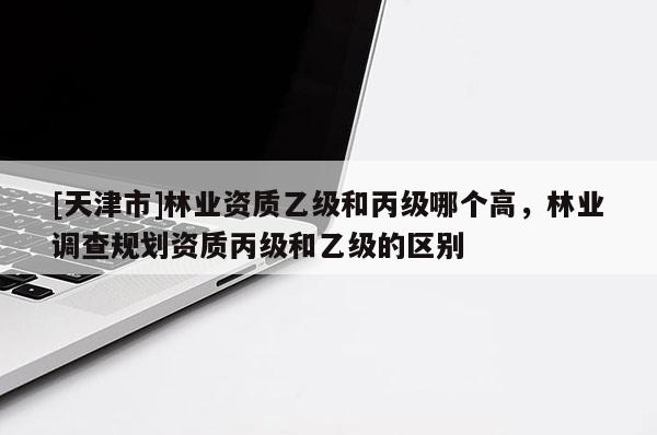 [天津市]林业资质乙级和丙级哪个高，林业调查规划资质丙级和乙级的区别