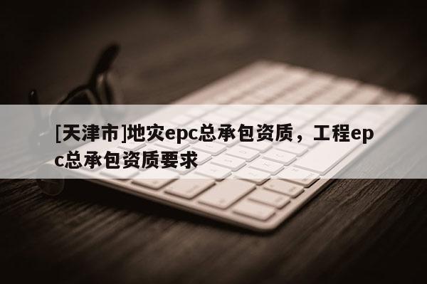 [天津市]地灾epc总承包资质，工程epc总承包资质要求