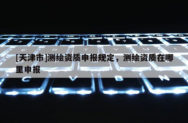 [天津市]测绘资质申报规定，测绘资质在哪里申报