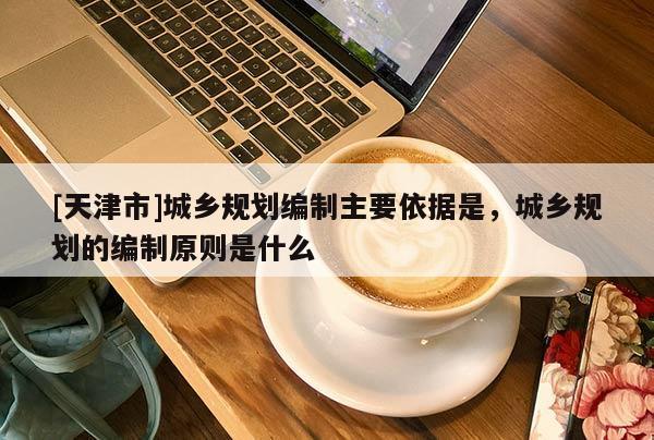 [天津市]城乡规划编制主要依据是，城乡规划的编制原则是什么