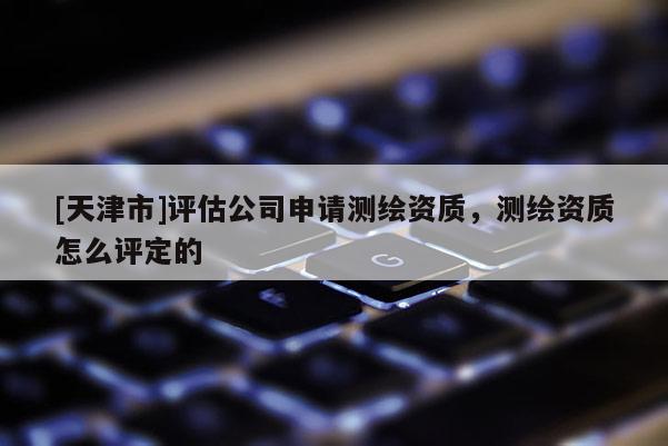 [天津市]评估公司申请测绘资质，测绘资质怎么评定的
