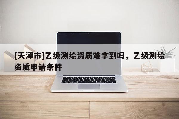 [天津市]乙级测绘资质难拿到吗，乙级测绘资质申请条件