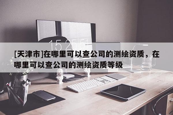 [天津市]在哪里可以查公司的测绘资质，在哪里可以查公司的测绘资质等级