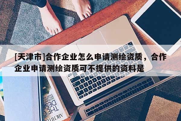 [天津市]合作企业怎么申请测绘资质，合作企业申请测绘资质可不提供的资料是