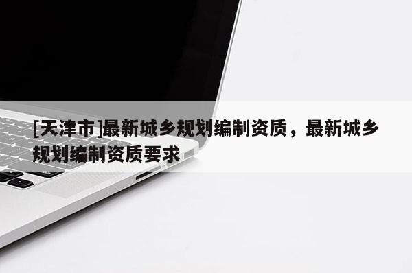 [天津市]最新城乡规划编制资质，最新城乡规划编制资质要求