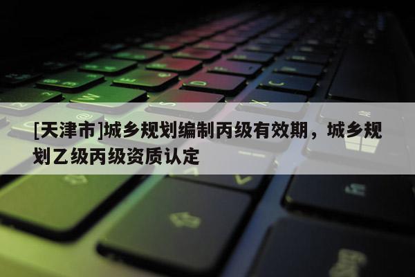 [天津市]城乡规划编制丙级有效期，城乡规划乙级丙级资质认定