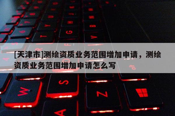[天津市]测绘资质业务范围增加申请，测绘资质业务范围增加申请怎么写
