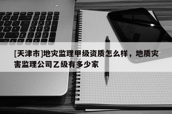 [天津市]地灾监理甲级资质怎么样，地质灾害监理公司乙级有多少家