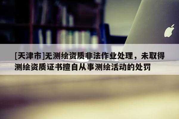 [天津市]无测绘资质非法作业处理，未取得测绘资质证书擅自从事测绘活动的处罚