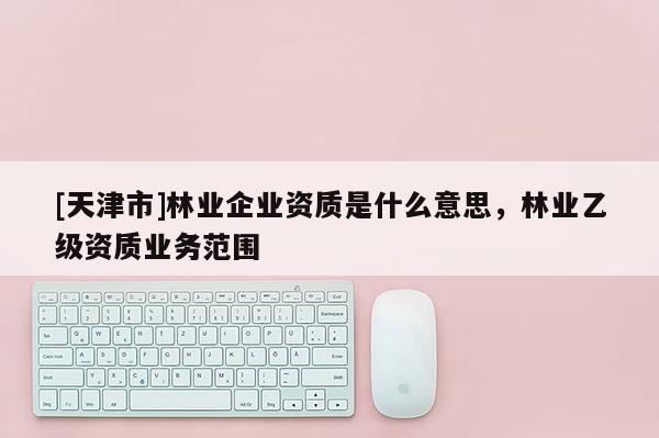 [天津市]林业企业资质是什么意思，林业乙级资质业务范围