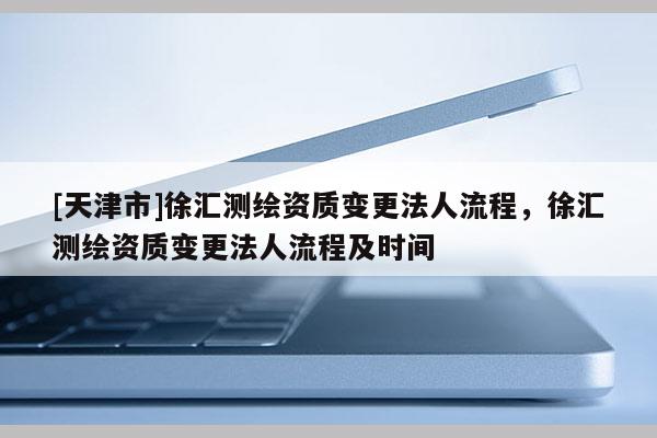 [天津市]徐汇测绘资质变更法人流程，徐汇测绘资质变更法人流程及时间