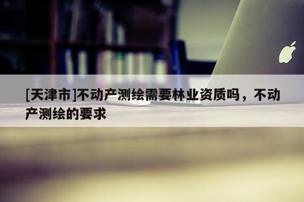 [天津市]不动产测绘需要林业资质吗，不动产测绘的要求