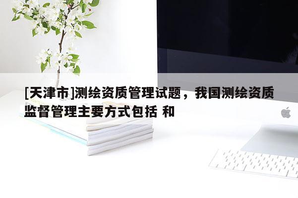 [天津市]测绘资质管理试题，我国测绘资质监督管理主要方式包括 和 