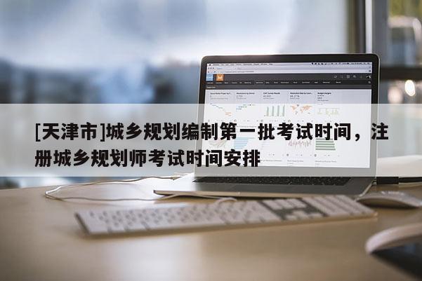 [天津市]城乡规划编制第一批考试时间，注册城乡规划师考试时间安排