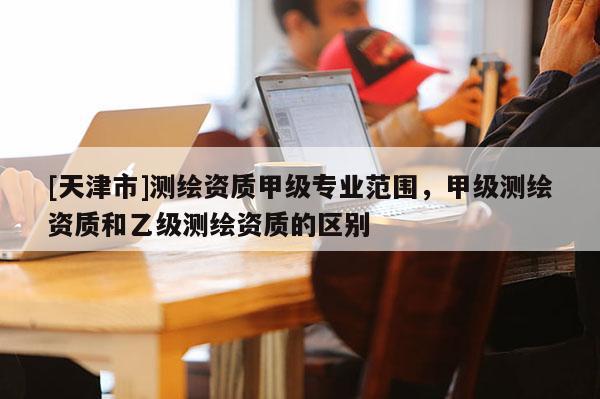 [天津市]测绘资质甲级专业范围，甲级测绘资质和乙级测绘资质的区别