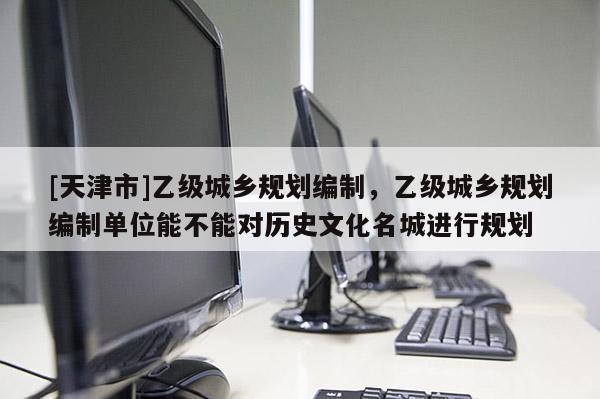 [天津市]乙级城乡规划编制，乙级城乡规划编制单位能不能对历史文化名城进行规划