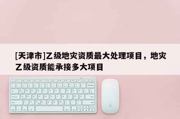 [天津市]乙级地灾资质最大处理项目，地灾乙级资质能承接多大项目