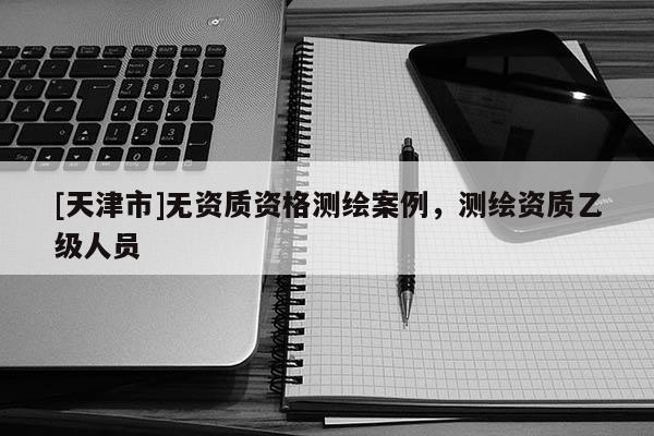[天津市]无资质资格测绘案例，测绘资质乙级人员