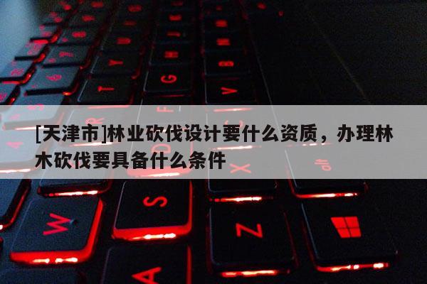 [天津市]林业砍伐设计要什么资质，办理林木砍伐要具备什么条件