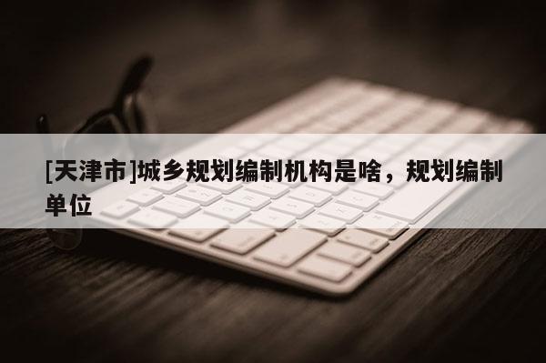 [天津市]城乡规划编制机构是啥，规划编制单位