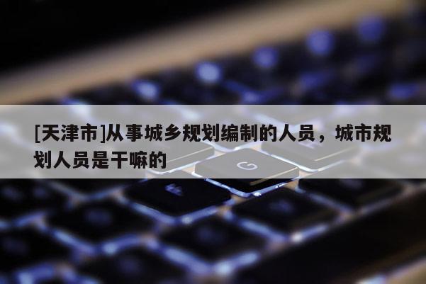 [天津市]从事城乡规划编制的人员，城市规划人员是干嘛的