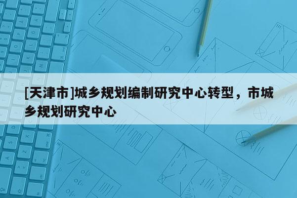 [天津市]城乡规划编制研究中心转型，市城乡规划研究中心