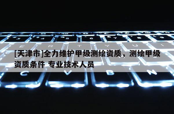 [天津市]全力维护甲级测绘资质，测绘甲级资质条件 专业技术人员