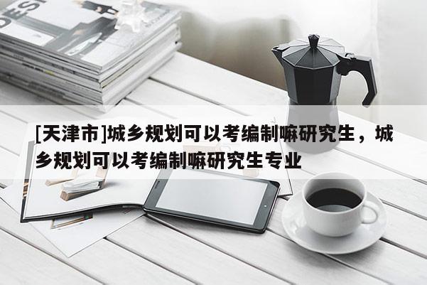 [天津市]城乡规划可以考编制嘛研究生，城乡规划可以考编制嘛研究生专业