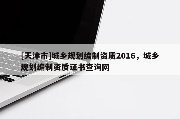 [天津市]城乡规划编制资质2016，城乡规划编制资质证书查询网