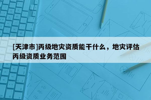 [天津市]丙级地灾资质能干什么，地灾评估丙级资质业务范围