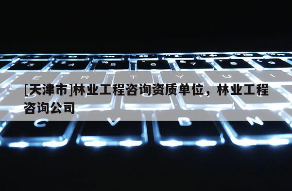 [天津市]林业工程咨询资质单位，林业工程咨询公司