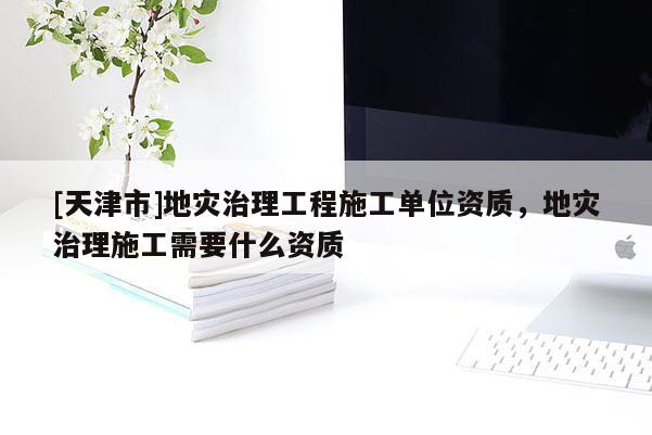 [天津市]地灾治理工程施工单位资质，地灾治理施工需要什么资质