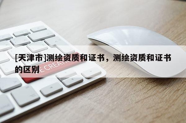 [天津市]测绘资质和证书，测绘资质和证书的区别
