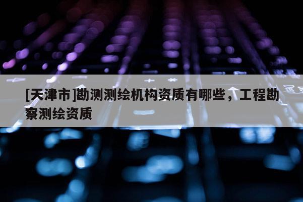[天津市]勘测测绘机构资质有哪些，工程勘察测绘资质