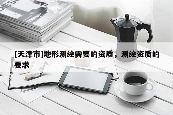 [天津市]地形测绘需要的资质，测绘资质的要求