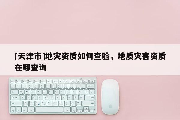 [天津市]地灾资质如何查验，地质灾害资质在哪查询