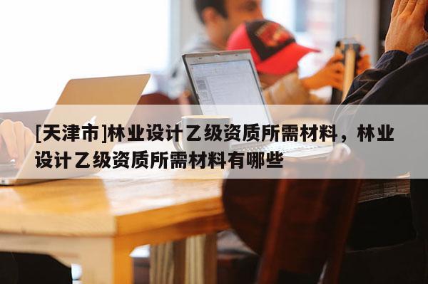 [天津市]林业设计乙级资质所需材料，林业设计乙级资质所需材料有哪些