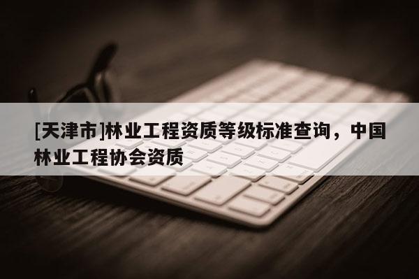 [天津市]林业工程资质等级标准查询，中国林业工程协会资质