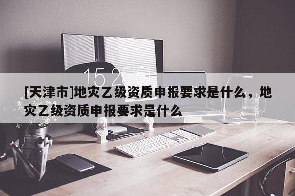 [天津市]地灾乙级资质申报要求是什么，地灾乙级资质申报要求是什么