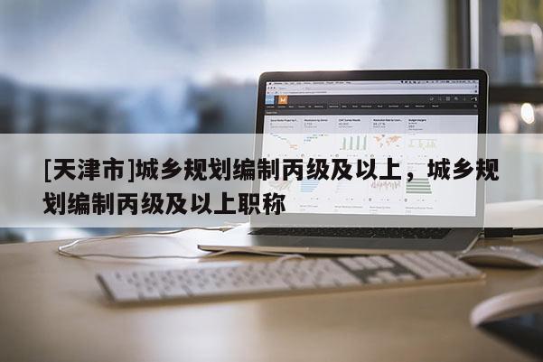 [天津市]城乡规划编制丙级及以上，城乡规划编制丙级及以上职称