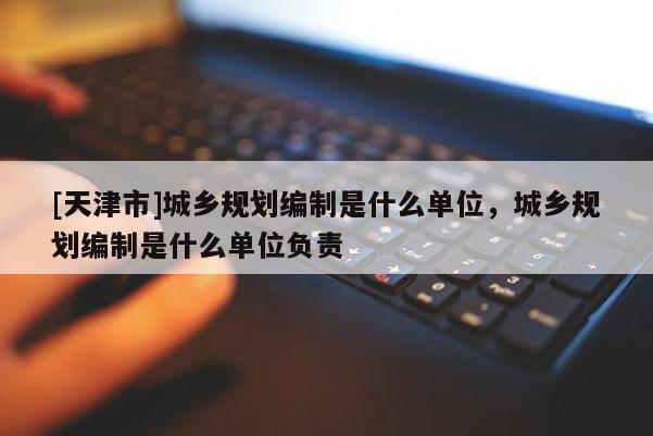 [天津市]城乡规划编制是什么单位，城乡规划编制是什么单位负责