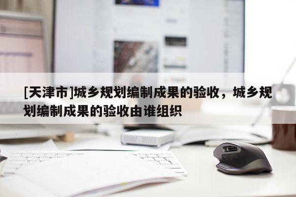 [天津市]城乡规划编制成果的验收，城乡规划编制成果的验收由谁组织