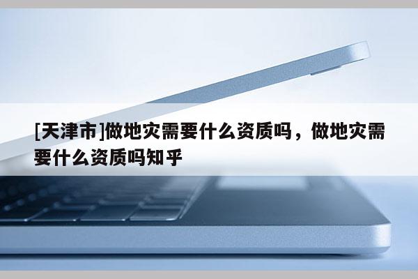 [天津市]做地灾需要什么资质吗，做地灾需要什么资质吗知乎