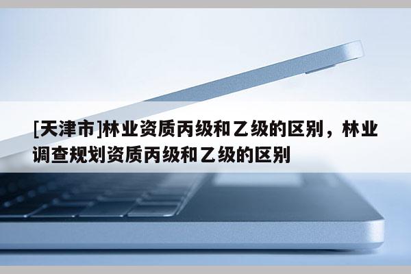 [天津市]林业资质丙级和乙级的区别，林业调查规划资质丙级和乙级的区别