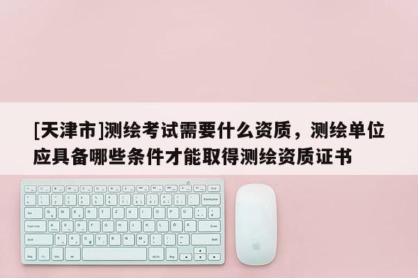 [天津市]测绘考试需要什么资质，测绘单位应具备哪些条件才能取得测绘资质证书