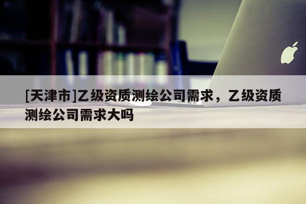 [天津市]乙级资质测绘公司需求，乙级资质测绘公司需求大吗