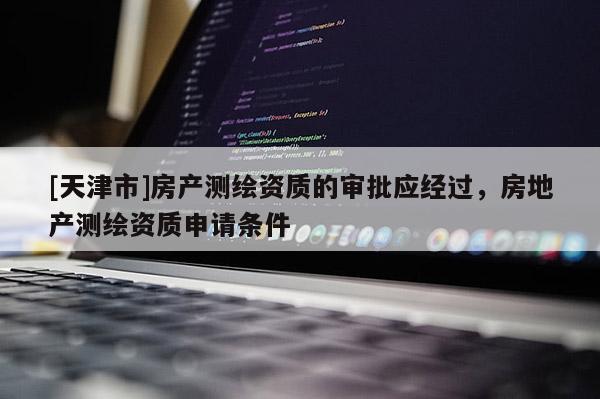[天津市]房产测绘资质的审批应经过，房地产测绘资质申请条件