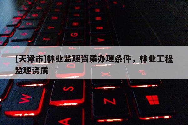 [天津市]林业监理资质办理条件，林业工程监理资质