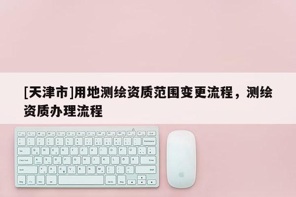 [天津市]用地测绘资质范围变更流程，测绘资质办理流程